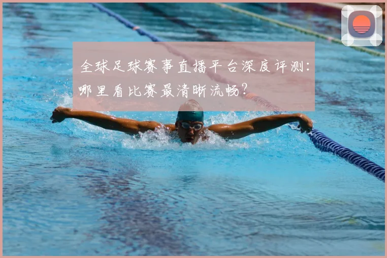 全球足球赛事直播平台深度评测：哪里看比赛最清晰流畅？