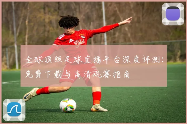 全球顶级足球直播平台深度评测：免费下载与高清观赛指南