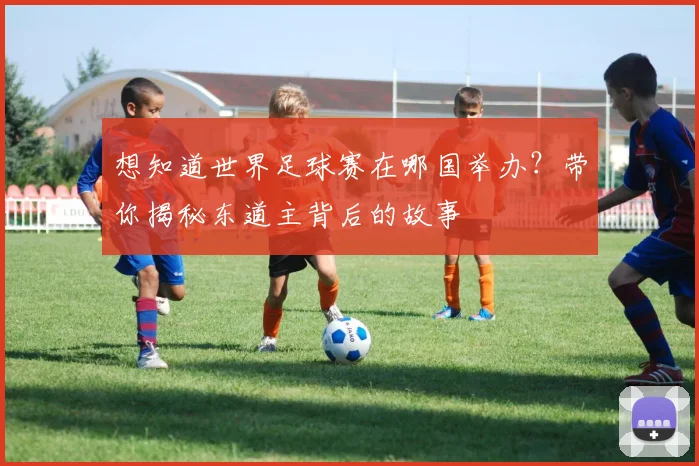 想知道世界足球赛在哪国举办？带你揭秘东道主背后的故事