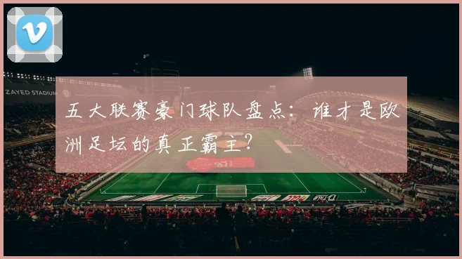 五大联赛豪门球队盘点：谁才是欧洲足坛的真正霸主？