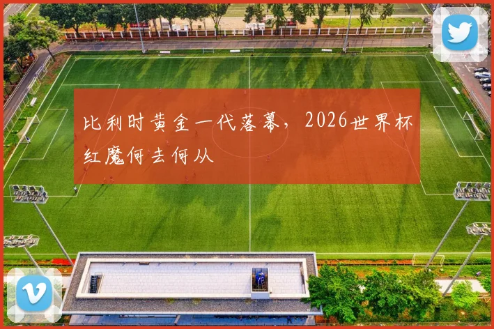 比利时黄金一代落幕,2026世界杯红魔何去何从