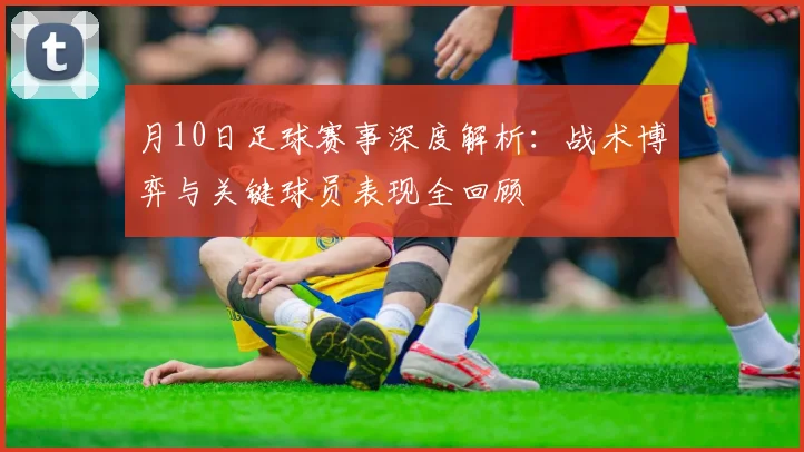 月10日足球赛事深度解析：战术博弈与关键球员表现全回顾