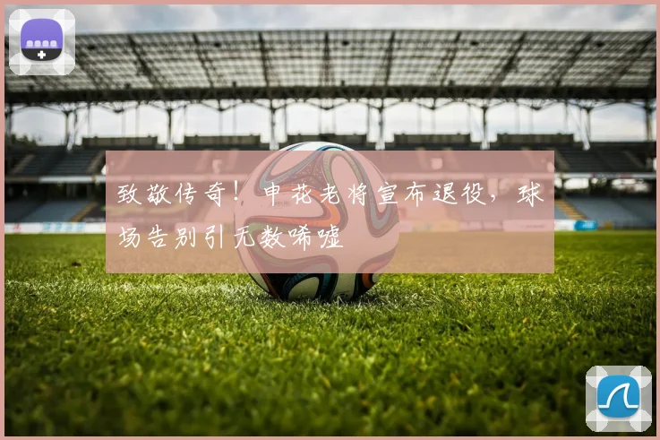 致敬传奇!申花老将宣布退役,球场告别引无数唏嘘
