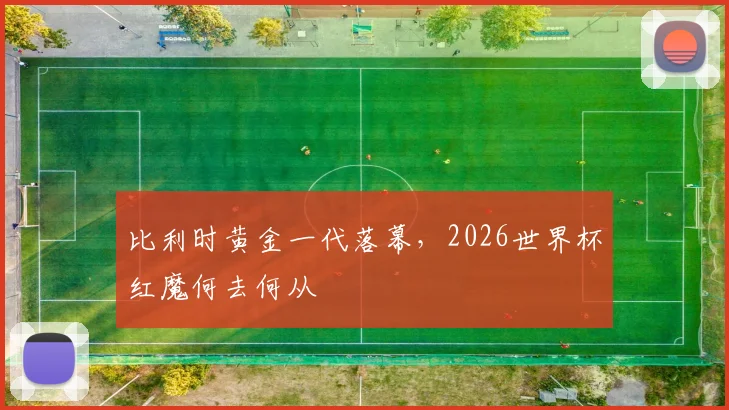比利时黄金一代落幕，2026世界杯红魔何去何从